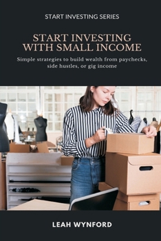 Start Investing with Small Income: Simple strategies to build wealth from paychecks, side hustles, or gig income