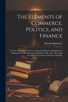 Paperback The Elements of Commerce, Politics, and Finance: In Three Treastises On Those Important Subjects. Designed As a Supplement to the Education of British Book