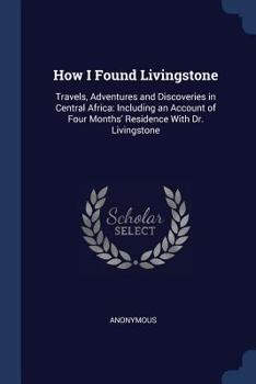 How I Found Livingstone: Travels, Adventures and Discoveries in Central Africa: Including an Account of Four Months' Residence With Dr. Livingstone