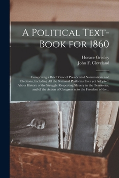 A political text-book for 1860: comprising a brief view of presidential nominations and elections ; including all the national platforms ever yet ... the territories, and of the action of Congre