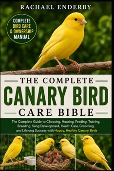 THE COMPLETE CANARY BIRD CARE BIBLE: The Complete Guide to Choosing, Housing, Feeding, Training, Breeding, Song Development, Health Care, Grooming, ... Success with Happy, Healthy Canary Birds
