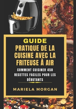 GUIDE PRATIQUE DE LA CUISINE AVEC LA FRITEUSE À AIR: Comment cuisiner 450 Recettes faciles pour les débutants (French Edition)