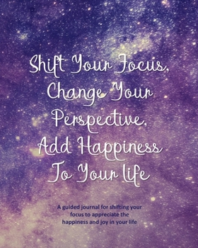 Shift Your Focus, Change Your Perspective, Add Happiness To Your Life: A guided journal for shifting your focus to appreciate the happiness and joy in your life