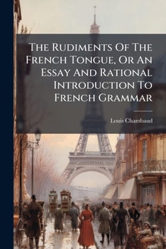 The Rudiments Of The French Tongue, Or An Essay And Rational Introduction To French Grammar: Wherein The Principles Of The Language Are Methodically Digested With Useful Notes And Observations