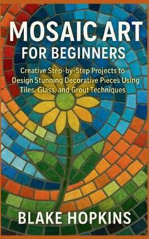 Mosaic Art for Beginners: Creative Step-by-Step Projects to Design Stunning Decorative Pieces Using Tiles, Glass, and Grout Techniques