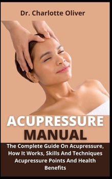 Acupressure Manual: The Complete Guide On Acupressure, How It Works, Skills And Techniques, Acupressure Points And Health Benefits