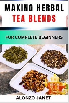 Making Herbal Tea Blends for Complete Beginners: Procedural Guide On How To Make Herbal Tea Blends, Essential Tools, Techniques, Benefits And Everythi