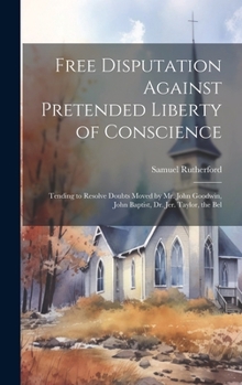 Free Disputation Against Pretended Liberty of Conscience: Tending to Resolve Doubts Moved by Mr. John Goodwin, John Baptist, Dr. Jer. Taylor, the Bel