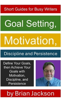 Goal Setting, Motivation, Discipline and Persistence (Short Guides for Busy Writers)