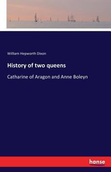 History of Two Queens: I. Catharine of Aragon. II. Anne Boleyn