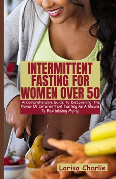 INTERMITTENT FASTING FOR WOMEN OVER 50: The Comprehensive guide to discovering the power of intermittent fasting as a means to revitalising aging