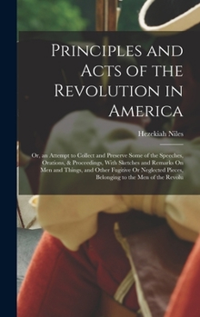 Principles and Acts of the Revolution in America: Or, an Attempt to Collect and Preserve Some of the Speeches, Orations, & Proceedings, With Sketches ... Pieces, Belonging to the Men of the Revolu