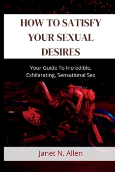 Paperback How to Satisfy Your Sexual Desires: Your Guide To Incredible, Exhilarating, Sensational Sex Book