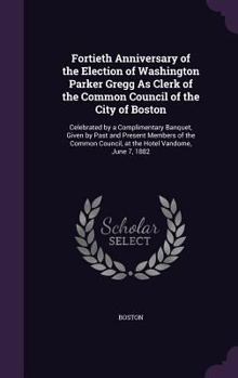 Hardcover Fortieth Anniversary of the Election of Washington Parker Gregg As Clerk of the Common Council of the City of Boston: Celebrated by a Complimentary Ba Book