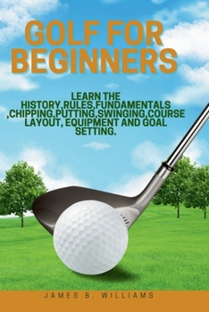 Paperback Golf For Beginners: : Learn the History, Rules, Fundamentals, Chipping, Putting, Swinging, Course Layout, Equipment and Goal setting. Book