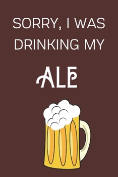 Paperback Sorry I Was Drinking My Ale: Funny Alcohol Themed Notebook/Journal/Diary For Ale Lovers - 6x9 Inches 100 Lined Pages A5 - Small and Easy To Transpo Book