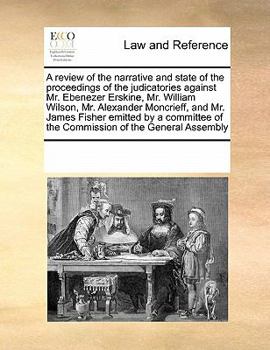 A review of the narrative and state of the proceedings of the judicatories against Mr. Ebenezer Erskine, Mr. William Wilson, Mr. Alexander Moncrieff, ... of the Commission of the General Assembly