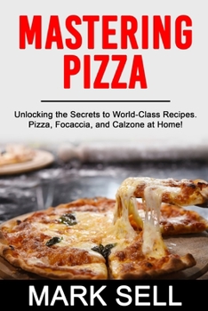 MASTERING PIZZA: Unlocking the Secrets to World-Class Recipes. Pizza, Focaccia and Calzone at Home!