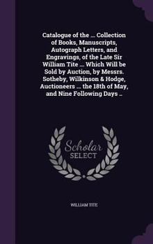 Catalogue of the ... Collection of Books, Manuscripts, Autograph Letters, and Engravings, of the Late Sir William Tite ... Which Will be Sold by Auction, by Messrs. Sotheby, Wilkinson & Hodge, Auction