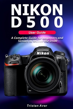 NIKON D500 User Guide: A Complete Guide for Beginners and Seniors to Master the D500