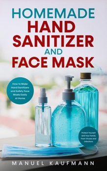 Homemade Hand Sanitizer and Face Mask: How to Make Hand Sanitizers and Safety Face Masks Easily at Home. Protect Yourself and Your Family From Viruses and Infections