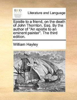 Epistle to a friend, on the death of John Thornton, Esq. By the author of "An epistle to an eminent painter."
