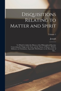 Disquisitions Relating to Matter and Spirit: To Which is Added the History of the Philosophical Doctrine Concerning the Origin of the Soul, and the ... Respect to the Doctroine of The...; Volume 1
