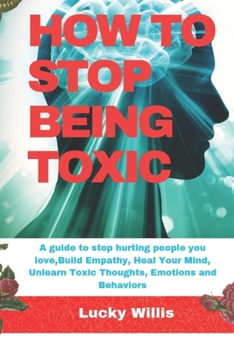 HOW TO STOP BEING TOXIC: A guide to stop hurting people you love,Build Empathy, Heal Your Mind, Unlearn Toxic Thoughts, Emotions and Behaviors (BUILD HEALTHY RELATIONSHIP)