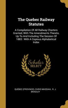 Hardcover The Quebec Railway Statutes: A Compilation Of All Railway Charters Granted, With The Amendments Thereto, Up To And Including The Session Of 1883: W Book