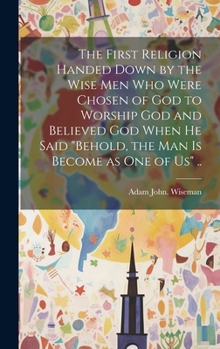 The First Religion Handed Down by the Wise Men Who Were Chosen of God to Worship God and Believed God When He Said "Behold, the Man is Become as One of Us" ..