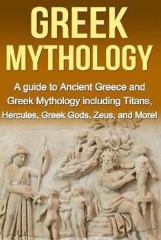 Greek Mythology: A Guide to Ancient Greece and Greek Mythology including Titans, Hercules, Greek Gods, Zeus, and More!