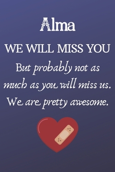 Alma We Will Miss You But Probably Not as Much As You Will Miss us. We Are Pretty Awesome.: Alma Funny gift for coworker / colleague that is leaving ... him or her. (6 x 9 - 110 Blank Lined Pages)