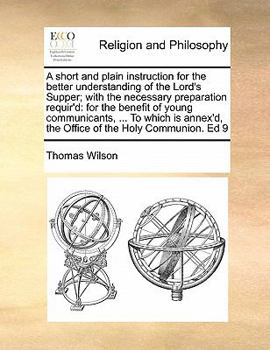A short and plain instruction for the better understanding of the Lord's Supper; with the necessary preparation requir'd: for the benefit of young communicants, ... To which is annex'd, the Office of 