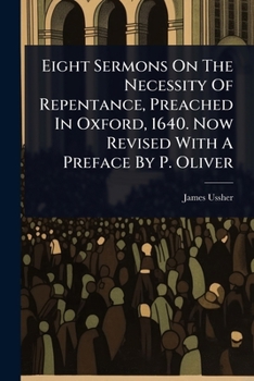 Eight Sermons On The Necessity Of Repentance, Preached In Oxford, 1640. Now Revised With A Preface By P. Oliver