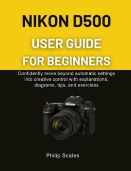 Paperback Nikon D500 User Guide for Beginners: Confidently move beyond automatic settings into creative control with explanations, diagrams, tips, and exercises Book