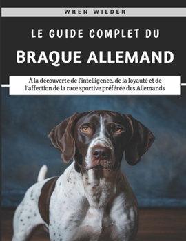Le Guide Complet Du Braque Allemand: À la découverte de l'intelligence, de la loyauté et de l'affection de la race sportive préférée des Allemands (French Edition)