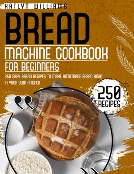 Bread Machine Cookbook for Beginners: 250 Easy Bread Recipes to Make Homemade Bread Right in Your Own Kitchen