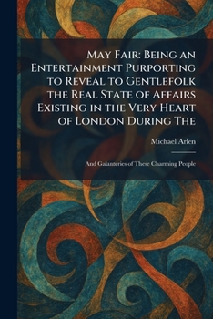 May Fair: Being an Entertainment Purporting to Reveal to Gentlefolk the Real State of Affairs Existing in the Very Heart of London During The: And Galanteries of These Charming People