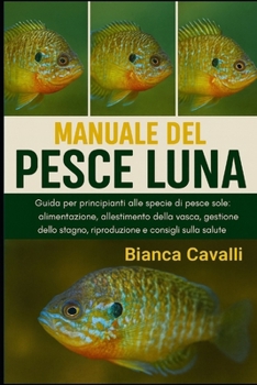 MANUALE DEL PESCE LUNA: Guida per principianti alle specie di pesce persico sole: alimentazione, allestimento della vasca, gestione dello stagno, riproduzione e consigli sulla salute