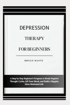 DEPRESSION THERAPY FOR BEGINNERS: A Step by Step Beginner’s Program to Break Negative Thought Cycles, Lift Your Mood, and Build a Happier, More Motivated Life