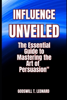 INFLUENCE UNVEILED: The Essential Guide to Mastering the Art of Persuasion
