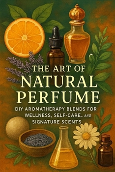 The Art of Natural Perfume: DIY Aromatherapy Blends for Wellness, Self-Care, and Signature Scents