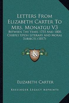 Paperback Letters From Elizabeth Carter To Mrs. Monatgu V3: Between The Years 1755 And 1800, Chiefly Upon Literary And Moral Subjects (1817) Book