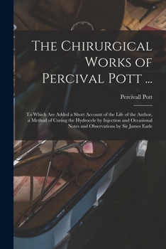 The Chirurgical Works of Percival Pott ...: To Which Are Added a Short Account of the Life of the Author, a Method of Curing the Hydrocele by ... Notes and Observations by Sir James Earle
