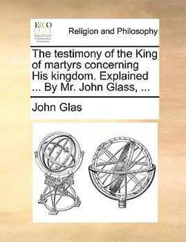 Paperback The Testimony of the King of Martyrs Concerning His Kingdom. Explained ... by Mr. John Glass, ... Book