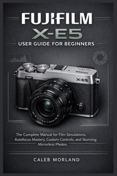 Fujifilm X-E5 User Guide for Beginners: The Complete Manual for Film Simulations, Autofocus Mastery, Custom Controls, and Stunning Mirrorless Photos
