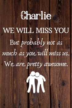 Charlie We Will Miss You But Probably Not as Much As You Will Miss us. We Are Pretty Awesome.: Charlie Funny gift for coworker / colleague that is ... him or her. (6 x 9 - 110 Blank Lined Pages)