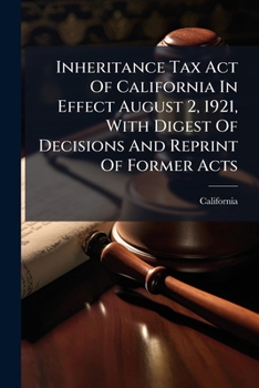 Inheritance Tax Act of California in Effect August 2, 1921, with Digest of Decisions and Reprint of Former Acts: Together with Text of Federal Estate Tax ACT and Information in Reference Thereto, Issu