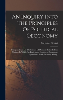 An Inquiry Into The Principles Of Political Oeconomy: Being An Essay On The Science Of Domestic Policy In Free Nations. In Which Are Particularly Cons