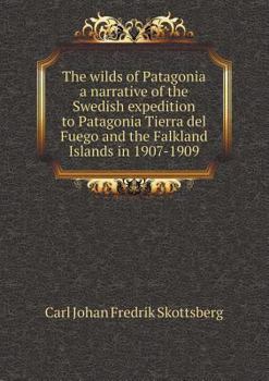 The Wilds of Patagonia a Narrative of the Swedish Expedition to Patagonia Tierra del Fuego and the Falkland Islands in 1907-1909